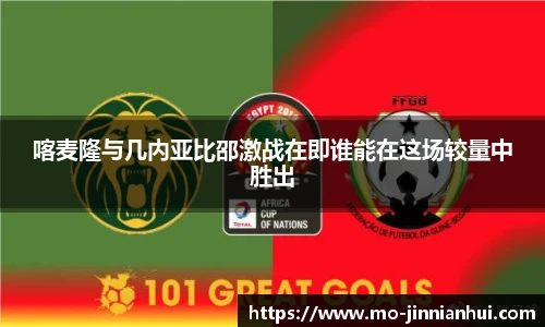 喀麦隆与几内亚比邵激战在即谁能在这场较量中胜出